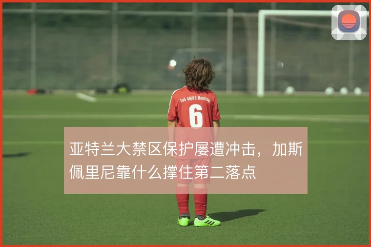 亚特兰大禁区保护屡遭冲击，加斯佩里尼靠什么撑住第二落点