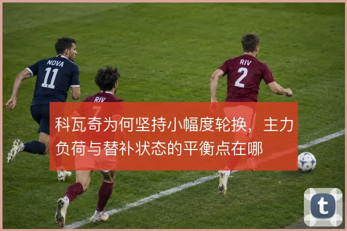 科瓦奇为何坚持小幅度轮换，主力负荷与替补状态的平衡点在哪