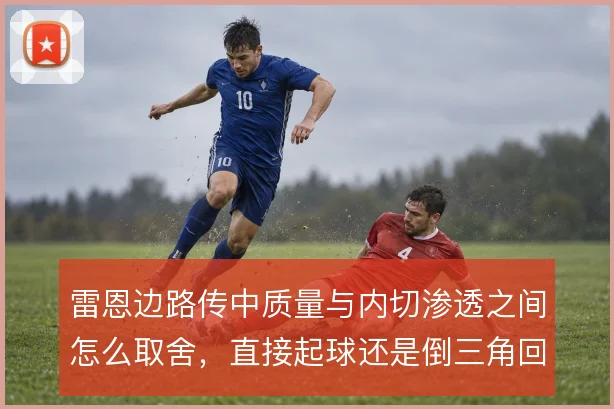 雷恩边路传中质量与内切渗透之间怎么取舍,直接起球还是倒三角回做更有效