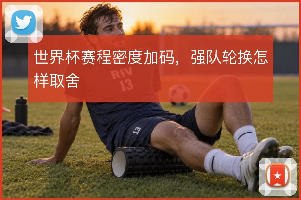 世界杯赛程密度加码,强队轮换怎样取舍