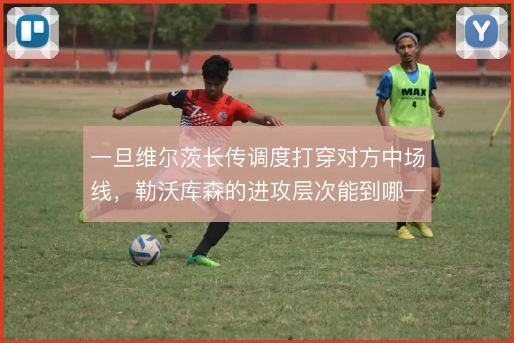 一旦维尔茨长传调度打穿对方中场线,勒沃库森的进攻层次能到哪一步