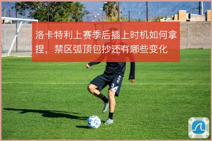 洛卡特利上赛季后插上时机如何拿捏，禁区弧顶包抄还有哪些变化