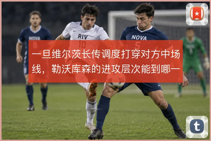 一旦维尔茨长传调度打穿对方中场线，勒沃库森的进攻层次能到哪一步