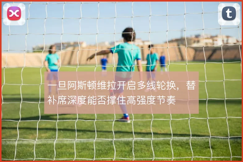一旦阿斯顿维拉开启多线轮换,替补席深度能否撑住高强度节奏