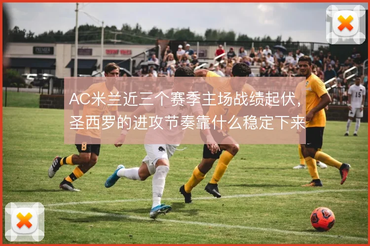 AC米兰近三个赛季主场战绩起伏,圣西罗的进攻节奏靠什么稳定下来