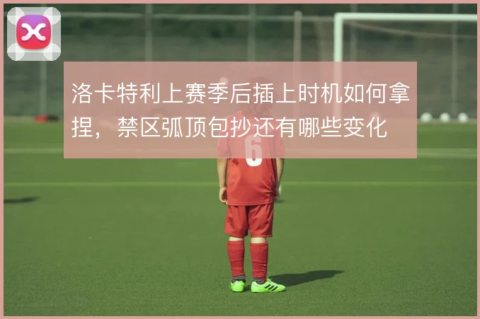 洛卡特利上赛季后插上时机如何拿捏，禁区弧顶包抄还有哪些变化