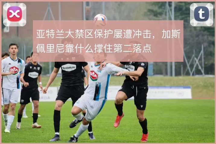 亚特兰大禁区保护屡遭冲击,加斯佩里尼靠什么撑住第二落点