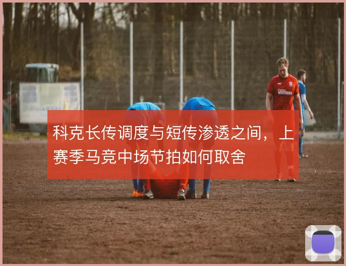 科克长传调度与短传渗透之间,上赛季马竞中场节拍如何取舍