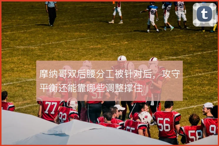 摩纳哥双后腰分工被针对后,攻守平衡还能靠哪些调整撑住