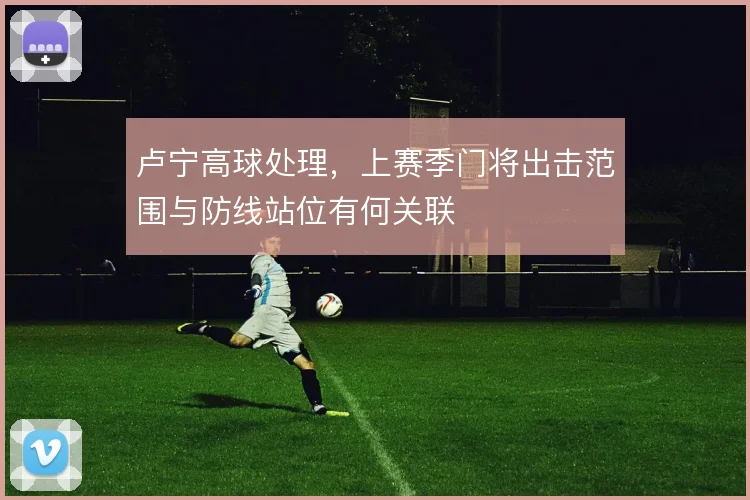 卢宁高球处理，上赛季门将出击范围与防线站位有何关联