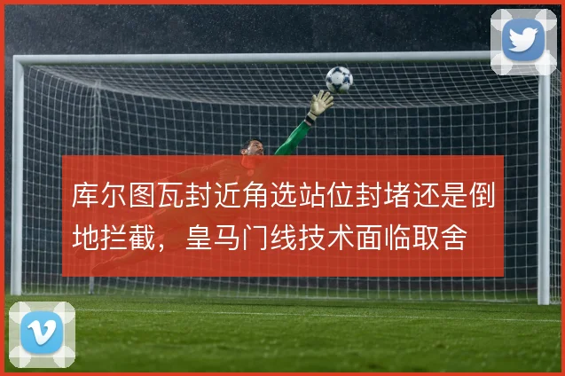 库尔图瓦封近角选站位封堵还是倒地拦截，皇马门线技术面临取舍
