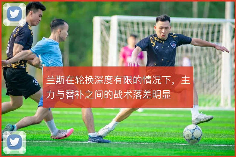 兰斯在轮换深度有限的情况下，主力与替补之间的战术落差明显