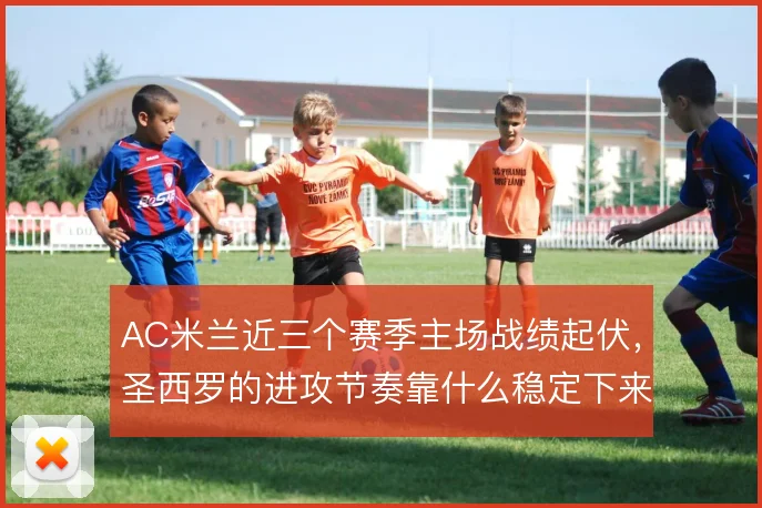 AC米兰近三个赛季主场战绩起伏,圣西罗的进攻节奏靠什么稳定下来