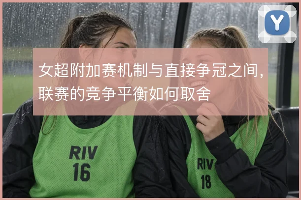 女超附加赛机制与直接争冠之间,联赛的竞争平衡如何取舍