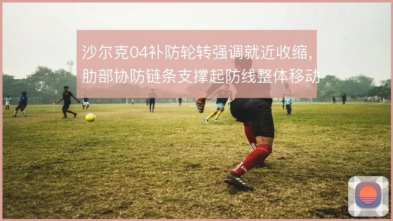 沙尔克04补防轮转强调就近收缩，肋部协防链条支撑起防线整体移动