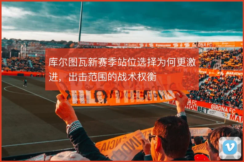 库尔图瓦新赛季站位选择为何更激进，出击范围的战术权衡