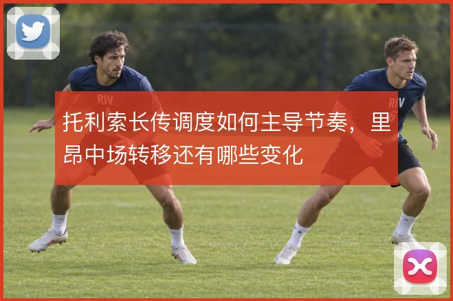 托利索长传调度如何主导节奏，里昂中场转移还有哪些变化