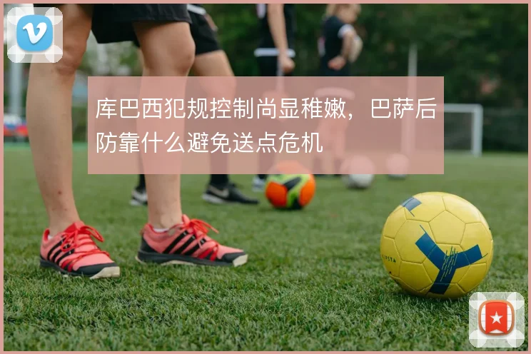 库巴西犯规控制尚显稚嫩,巴萨后防靠什么避免送点危机