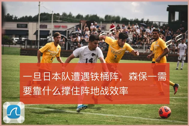 一旦日本队遭遇铁桶阵,森保一需要靠什么撑住阵地战效率